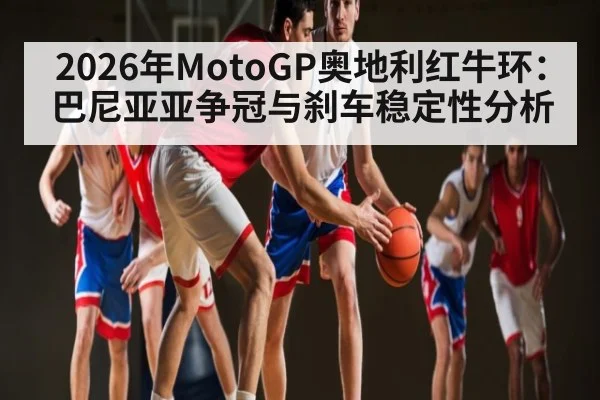 2026年MotoGP奥地利红牛环：巴尼亚亚争冠与刹车稳定性分析
