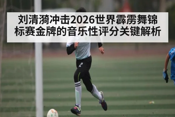 刘清漪冲击2026世界霹雳舞锦标赛金牌的音乐性评分关键解析